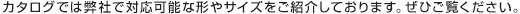 カタログでは弊社で対応可能な形やサイズをご紹介しております。ぜひご覧ください。